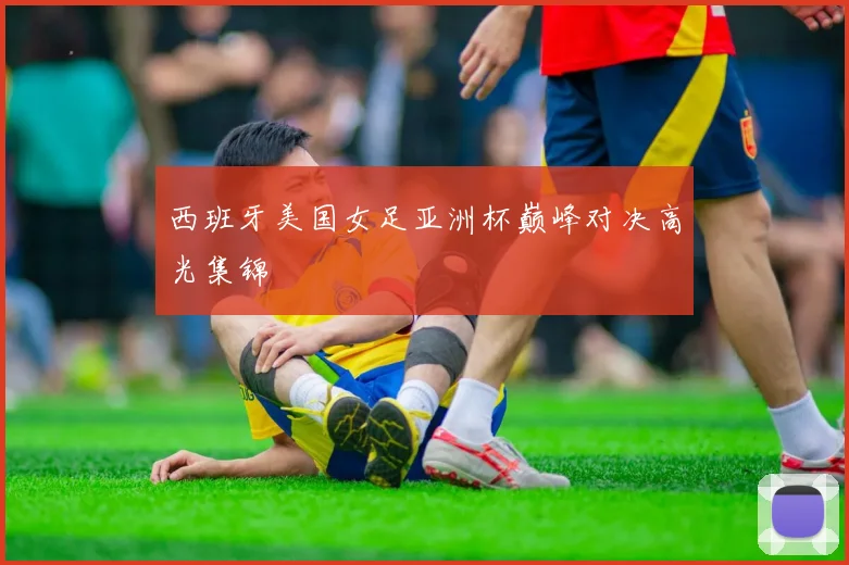 西班牙美国女足亚洲杯巅峰对决高光集锦