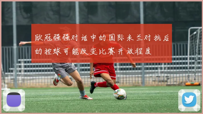 欧冠强强对话中的国际米兰对抗后的控球可能改变比赛开放程度