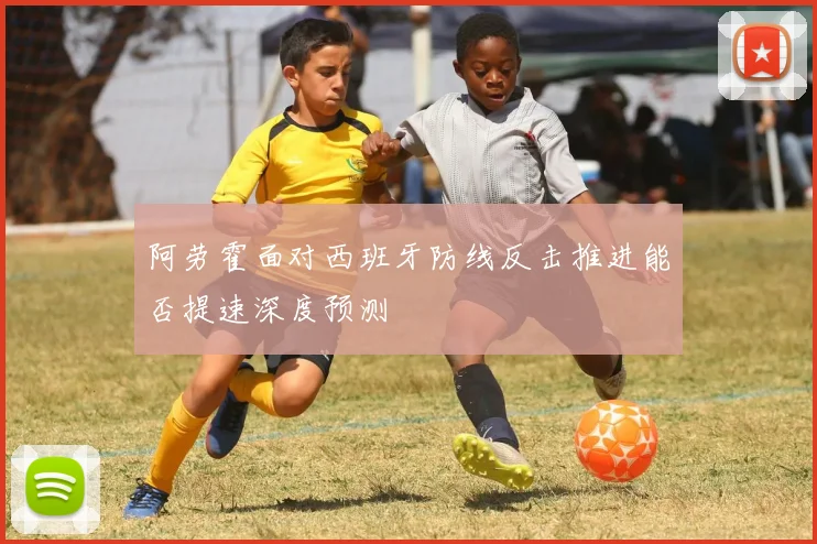 阿劳霍面对西班牙防线反击推进能否提速深度预测