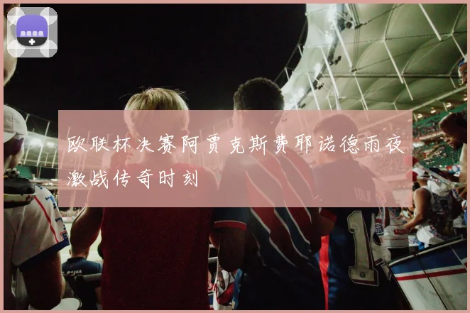 欧联杯决赛阿贾克斯费耶诺德雨夜激战传奇时刻