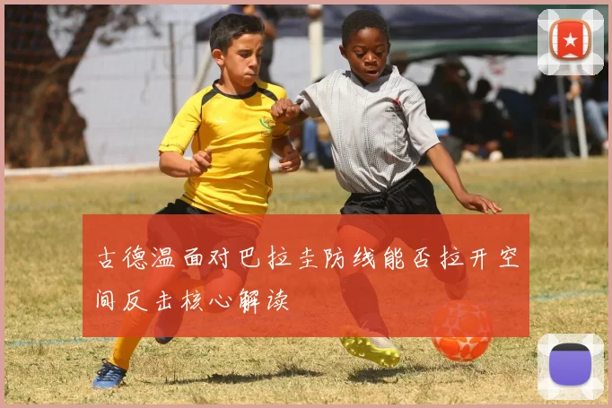 古德温面对巴拉圭防线能否拉开空间反击核心解读