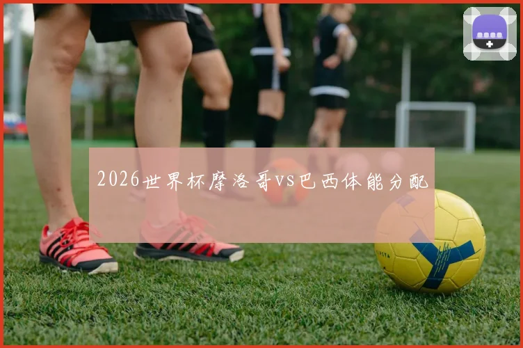 2026世界杯摩洛哥vs巴西体能分配