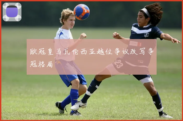 欧冠皇马瓦伦西亚越位争议改写争冠格局