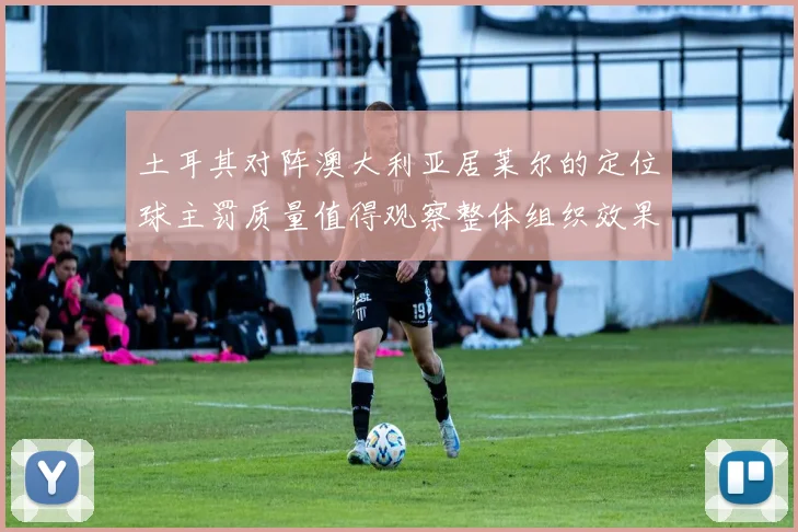 土耳其对阵澳大利亚居莱尔的定位球主罚质量值得观察整体组织效果