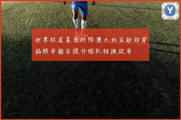 世界杯居莱尔对阵澳大利亚肋部穿插频率能否提升球队转换效率