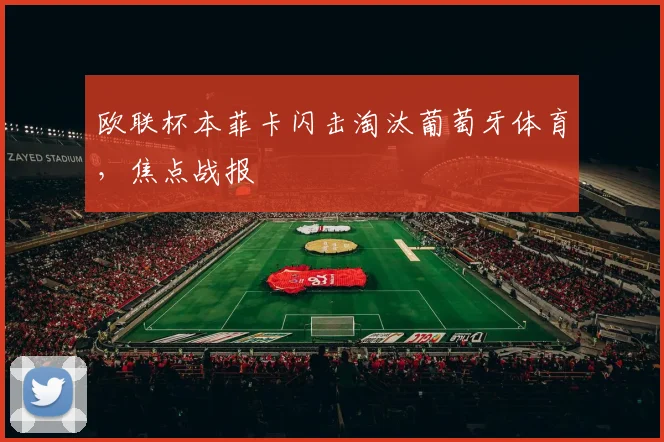欧联杯本菲卡闪击淘汰葡萄牙体育，焦点战报