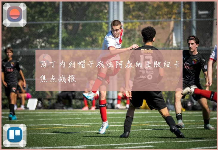 马丁内利帽子戏法阿森纳击败纽卡焦点战报