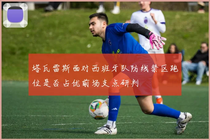 塔瓦雷斯面对西班牙队防线禁区跑位是否占优前场支点研判