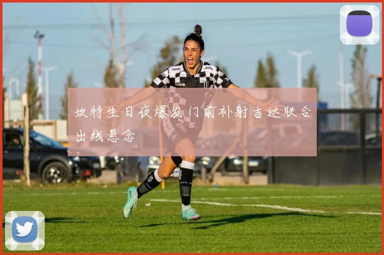 坎特生日夜爆发门前补射吉达联合出线悬念