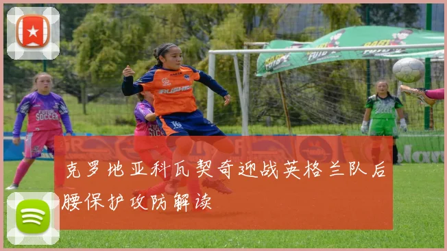 克罗地亚科瓦契奇迎战英格兰队后腰保护攻防解读