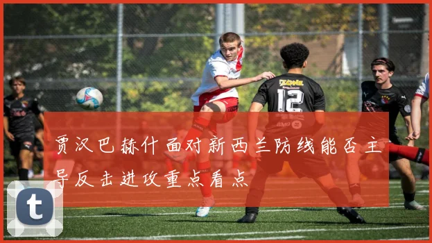 贾汉巴赫什面对新西兰防线能否主导反击进攻重点看点