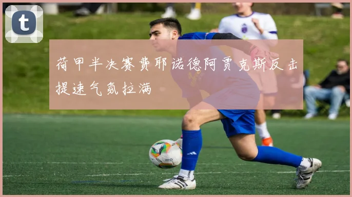 荷甲半决赛费耶诺德阿贾克斯反击提速气氛拉满