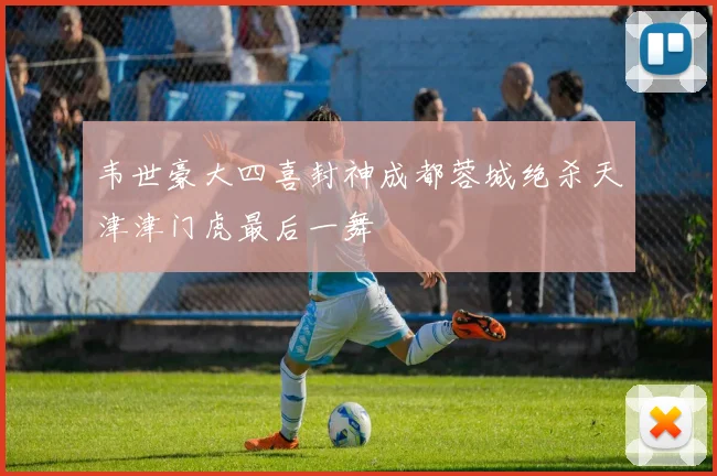 韦世豪大四喜封神成都蓉城绝杀天津津门虎最后一舞