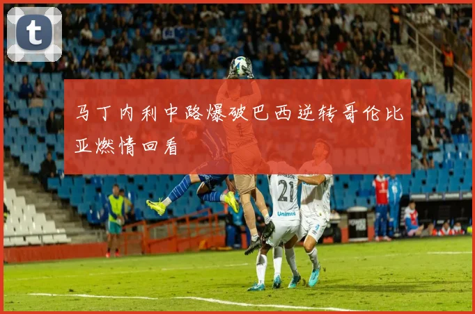 马丁内利中路爆破巴西逆转哥伦比亚燃情回看