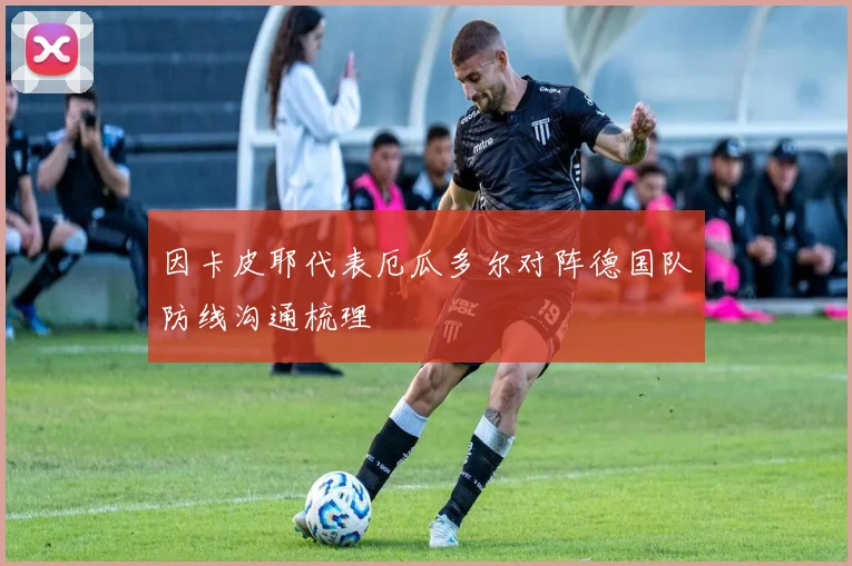 因卡皮耶代表厄瓜多尔对阵德国队防线沟通梳理