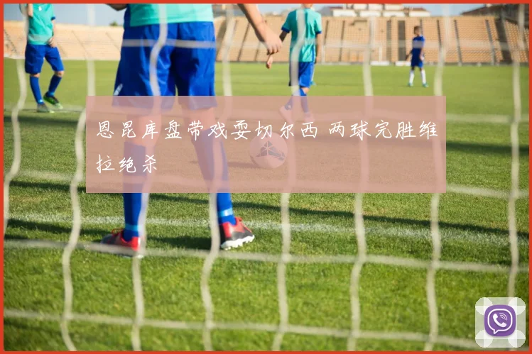 恩昆库盘带戏耍切尔西 两球完胜维拉绝杀