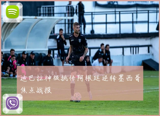 迪巴拉神级挑传阿根廷逆转墨西哥焦点战报