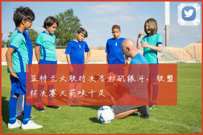 亚特兰大联对决洛杉矶银河,联盟杯决赛火药味十足