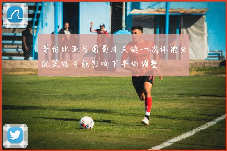 哥伦比亚与葡萄牙关键一战体能分配策略可能影响下半场调整