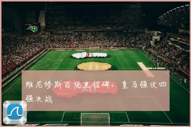 维尼修斯百场里程碑，皇马强攻四强决战