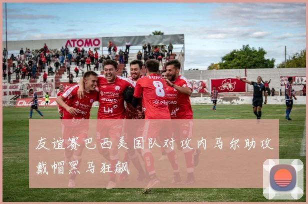 友谊赛巴西美国队对攻内马尔助攻戴帽黑马狂飙