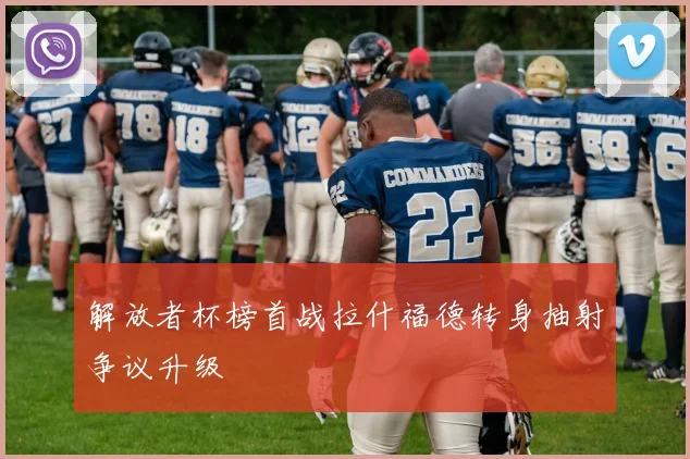 解放者杯榜首战拉什福德转身抽射争议升级