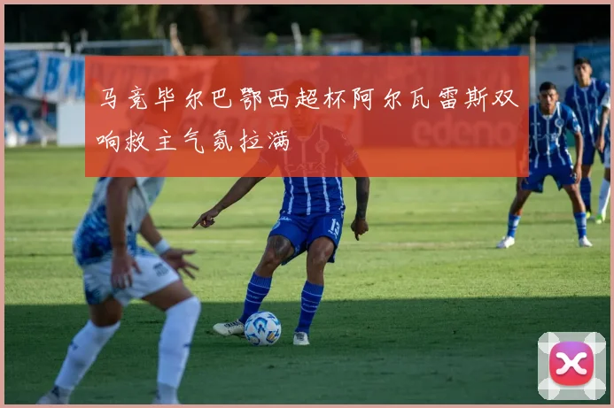 马竞毕尔巴鄂西超杯阿尔瓦雷斯双响救主气氛拉满
