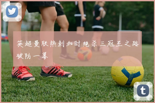 英超曼联热刺加时绝杀三冠王之路破防一幕