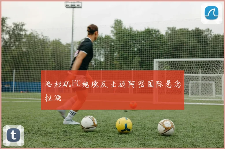 洛杉矶FC绝境反击迈阿密国际悬念拉满