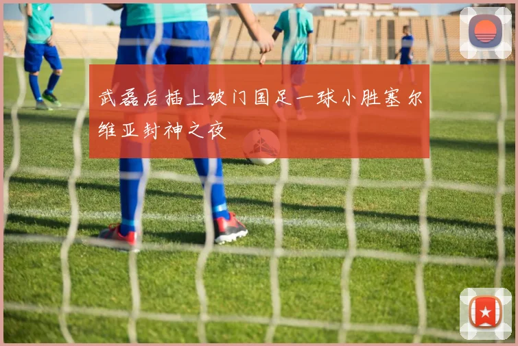 武磊后插上破门国足一球小胜塞尔维亚封神之夜
