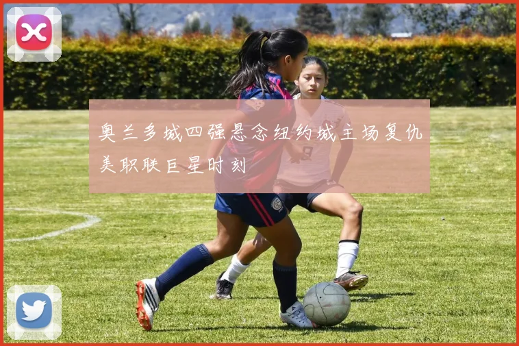 奥兰多城四强悬念纽约城主场复仇美职联巨星时刻
