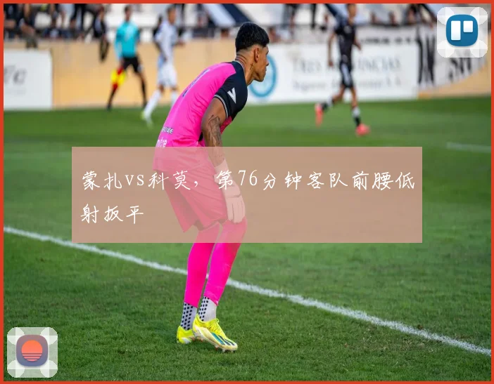 蒙扎vs科莫，第76分钟客队前腰低射扳平