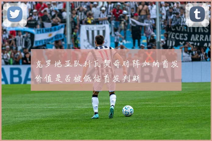 克罗地亚队科瓦契奇对阵加纳首发价值是否被低估首发判断
