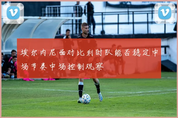 埃尔内尼面对比利时队能否稳定中场节奏中场控制观察