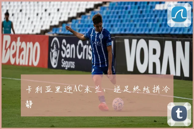 卡利亚里迎AC米兰,逆足终结拼冷静
