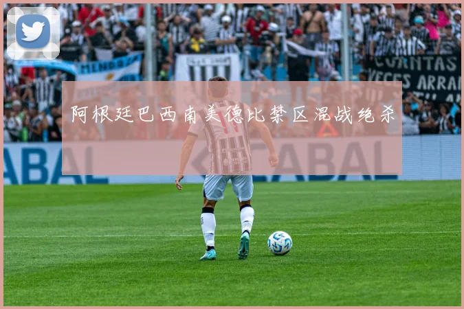 阿根廷巴西南美德比禁区混战绝杀