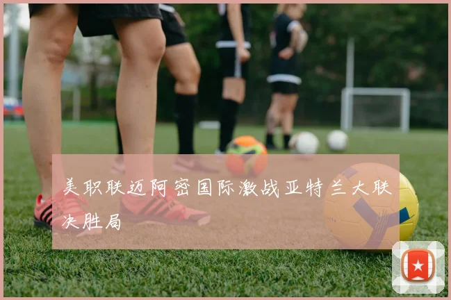 美职联迈阿密国际激战亚特兰大联决胜局