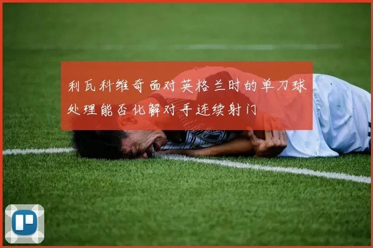利瓦科维奇面对英格兰时的单刀球处理能否化解对手连续射门