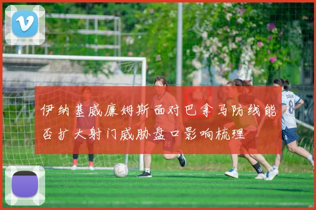 伊纳基威廉姆斯面对巴拿马防线能否扩大射门威胁盘口影响梳理
