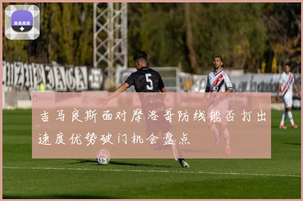 吉马良斯面对摩洛哥防线能否打出速度优势破门机会盘点