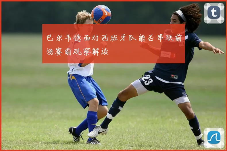巴尔韦德面对西班牙队能否串联前场赛前观察解读