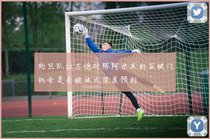 约旦队拉万德对阵阿尔及利亚破门机会是否被放大深度预测