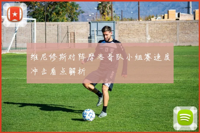 维尼修斯对阵摩洛哥队小组赛速度冲击看点解析