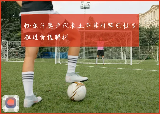 恰尔汗奥卢代表土耳其对阵巴拉圭推进价值解析