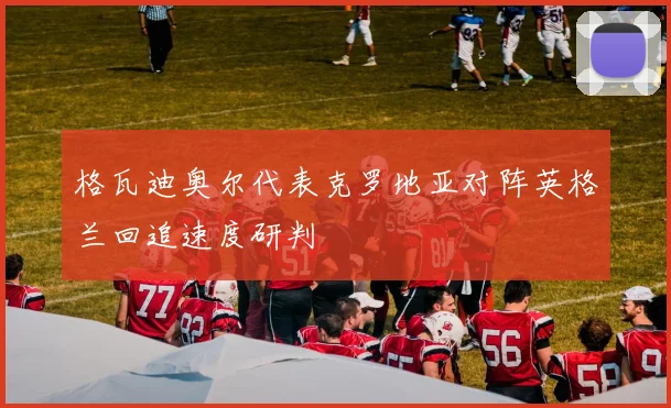 格瓦迪奥尔代表克罗地亚对阵英格兰回追速度研判