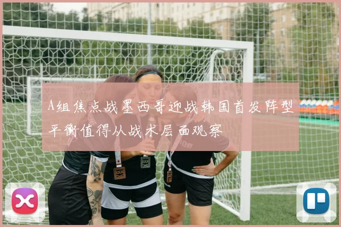 A组焦点战墨西哥迎战韩国首发阵型平衡值得从战术层面观察
