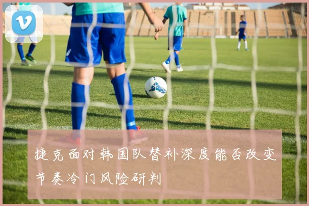 捷克面对韩国队替补深度能否改变节奏冷门风险研判