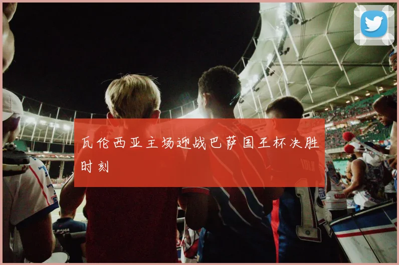 瓦伦西亚主场迎战巴萨国王杯决胜时刻