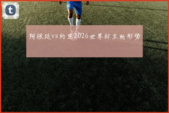 阿根廷vs约旦2026世界杯末轮形势