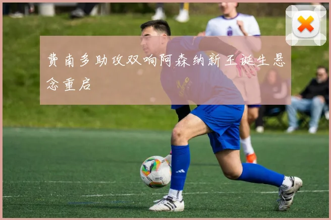费南多助攻双响阿森纳新王诞生悬念重启